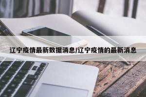 辽宁疫情最新数据消息/辽宁疫情的最新消息