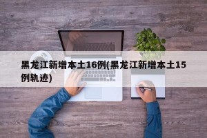黑龙江新增本土16例(黑龙江新增本土15例轨迹)
