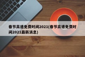 春节高速免费时间2021(春节高速免费时间2021最新消息)