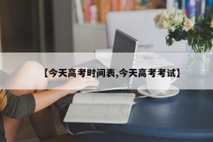 【今天高考时间表,今天高考考试】