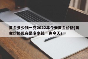 黄金多少钱一克2022年今天黄金价格(黄金价格现在是多少钱一克今天)