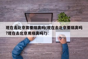 现在去北京需要隔离吗(现在去北京要隔离吗?现在去北京用隔离吗?)