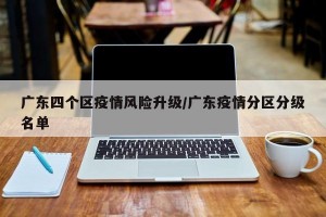 广东四个区疫情风险升级/广东疫情分区分级名单