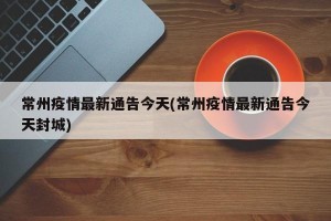 常州疫情最新通告今天(常州疫情最新通告今天封城)