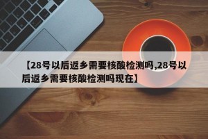 【28号以后返乡需要核酸检测吗,28号以后返乡需要核酸检测吗现在】