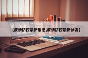 【疫情防控最新消息,疫情防控最新状况】
