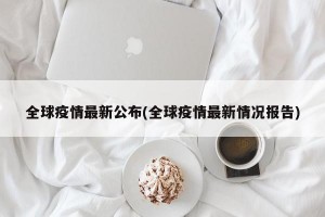 全球疫情最新公布(全球疫情最新情况报告)