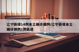 辽宁新增14例本土确诊病例/辽宁新增本土确诊病例1例轨迹