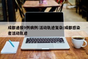 成都通报9例病例:活动轨迹复杂/成都感染者活动轨迹