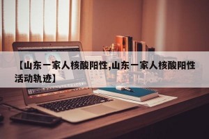 【山东一家人核酸阳性,山东一家人核酸阳性活动轨迹】