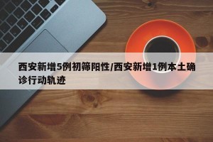 西安新增5例初筛阳性/西安新增1例本土确诊行动轨迹