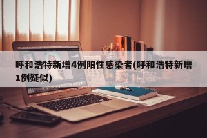 呼和浩特新增4例阳性感染者(呼和浩特新增1例疑似)