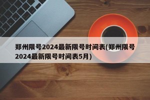 郑州限号2024最新限号时间表(郑州限号2024最新限号时间表5月)