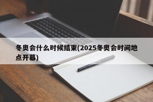 冬奥会什么时候结束(2025冬奥会时间地点开幕)