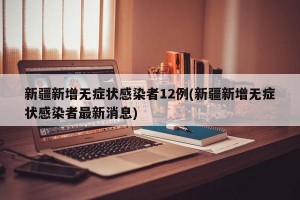 新疆新增无症状感染者12例(新疆新增无症状感染者最新消息)