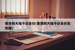 香港周大福今日金价(香港周大福今日金价走势图)