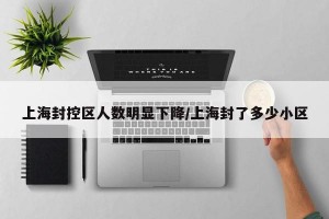 上海封控区人数明显下降/上海封了多少小区