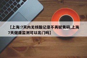 【上海:7天内无核酸记录不再赋黄码,上海7天健康监测可以出门吗】