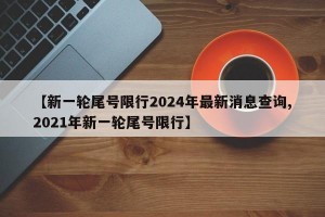 【新一轮尾号限行2024年最新消息查询,2021年新一轮尾号限行】