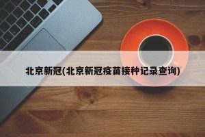 北京新冠(北京新冠疫苗接种记录查询)