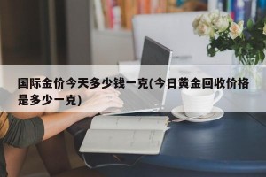 国际金价今天多少钱一克(今日黄金回收价格是多少一克)