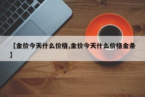 【金价今天什么价格,金价今天什么价格金条】