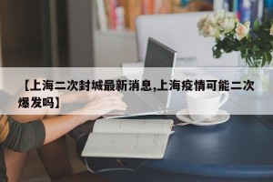 【上海二次封城最新消息,上海疫情可能二次爆发吗】