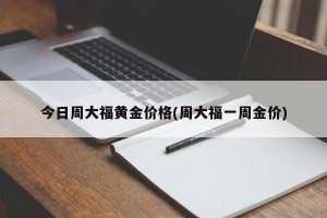 今日周大福黄金价格(周大福一周金价)
