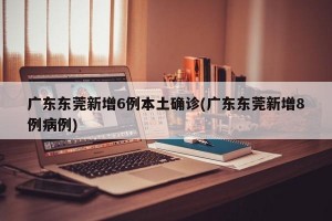 广东东莞新增6例本土确诊(广东东莞新增8例病例)