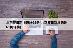 北京昨日新增确诊61例(北京昨日新增确诊61例详情)
