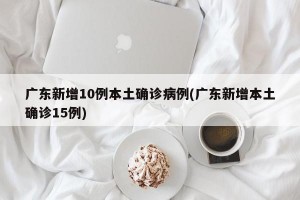广东新增10例本土确诊病例(广东新增本土确诊15例)
