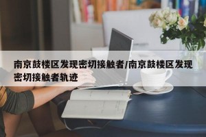 南京鼓楼区发现密切接触者/南京鼓楼区发现密切接触者轨迹