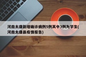河南太康新增确诊病例5例其中3例为学生(河南太康县疫情报告)