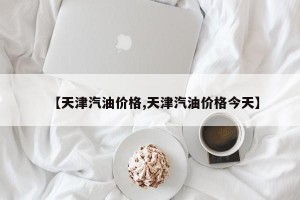 【天津汽油价格,天津汽油价格今天】