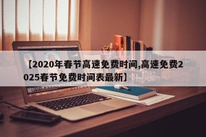 【2020年春节高速免费时间,高速免费2025春节免费时间表最新】