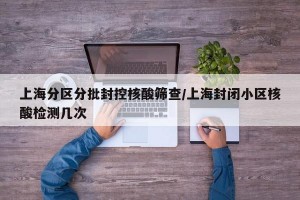 上海分区分批封控核酸筛查/上海封闭小区核酸检测几次