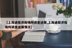 【上海通报涉疫场所调查进展,上海通报涉疫场所调查进展情况】