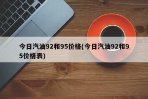今日汽油92和95价格(今日汽油92和95价格表)