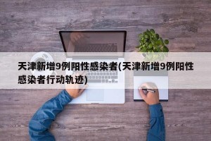 天津新增9例阳性感染者(天津新增9例阳性感染者行动轨迹)