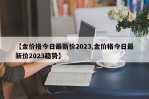 【金价格今日最新价2023,金价格今日最新价2023趋势】