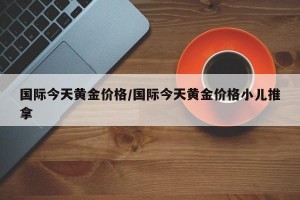 国际今天黄金价格/国际今天黄金价格小儿推拿