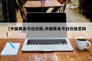 【中国黄金今日价格,中国黄金今日价格官网】