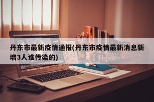 丹东市最新疫情通报(丹东市疫情最新消息新增3人谁传染的)