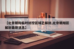 【北京朝阳临时封控区域已解封,北京朝阳区解封最新消息】