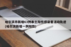 哈尔滨市新增63例本土阳性感染者活动轨迹(哈尔滨新增一例阳性)