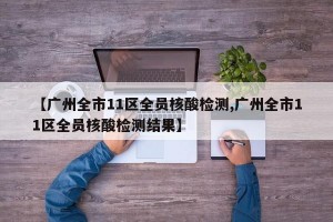 【广州全市11区全员核酸检测,广州全市11区全员核酸检测结果】