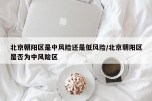 北京朝阳区是中风险还是低风险/北京朝阳区是否为中风险区