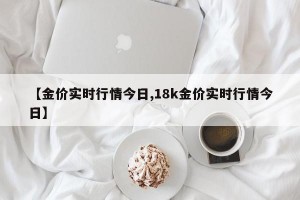【金价实时行情今日,18k金价实时行情今日】