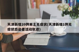 天津新增20例本土无症状(天津新增1例无症状感染者活动轨迹)